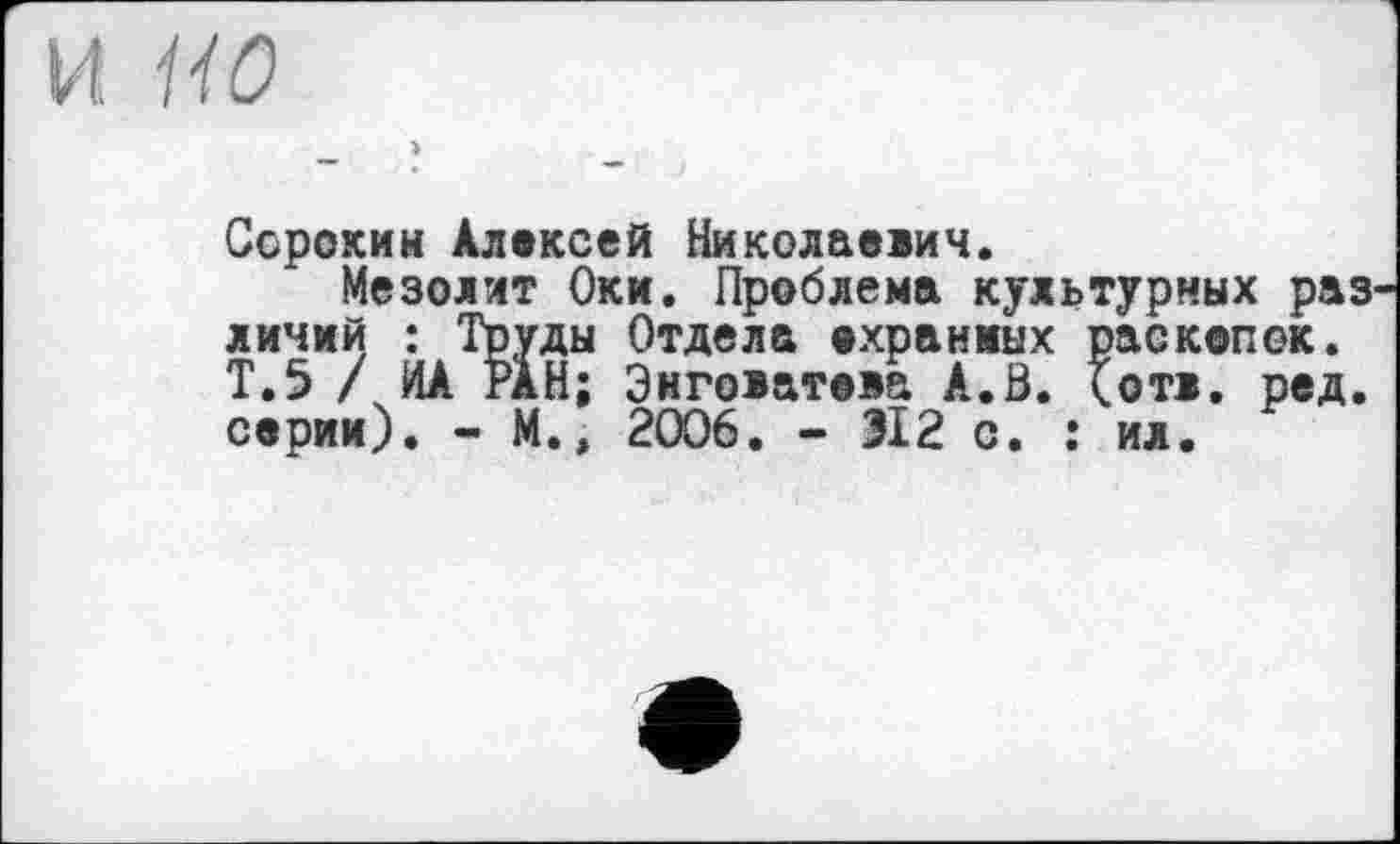 ﻿И 1W
Сорокин Алексей Николаевич.
Мезолит Оки. Проблема культурных раз линий : Труды Отдела охраниых раскопок. Т.5 / ИА РАН; Энговатова А.В. <отв. ред. серии). - М.» 2006. - 312 с. : ил.